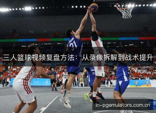 三人篮球视频复盘方法：从录像拆解到战术提升