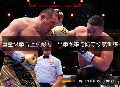 重量级拳击上肢耐力,出拳频率与防守续航训练 重量级拳击上肢耐力,出拳频率与防守续航训练